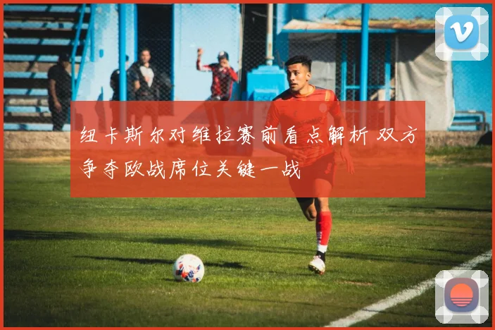 纽卡斯尔对维拉赛前看点解析 双方争夺欧战席位关键一战