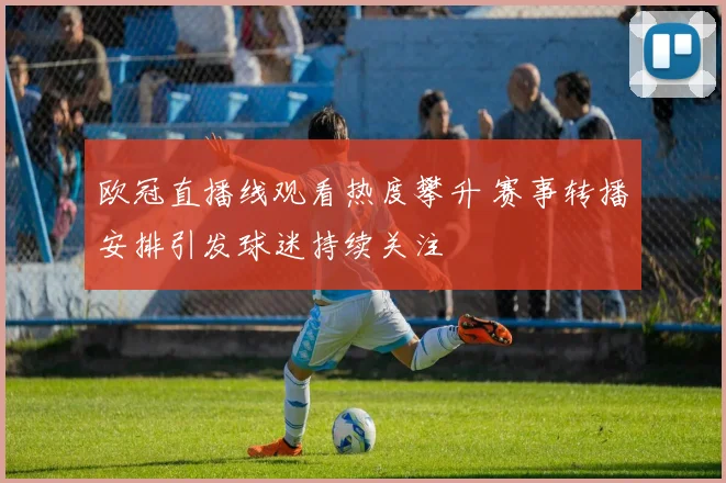 欧冠直播线观看热度攀升 赛事转播安排引发球迷持续关注