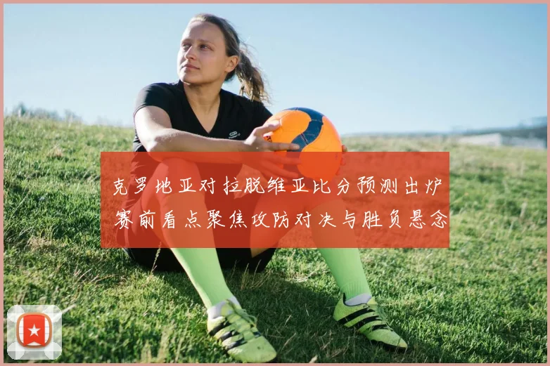 克罗地亚对拉脱维亚比分预测出炉 赛前看点聚焦攻防对决与胜负悬念