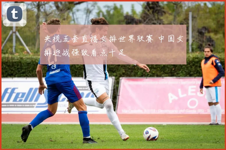 央视五套直播女排世界联赛 中国女排迎战强敌看点十足