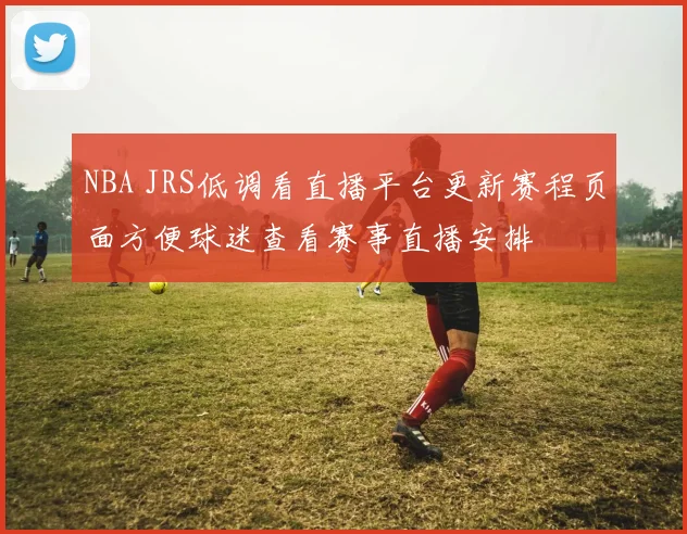NBA JRS低调看直播平台更新赛程页面方便球迷查看赛事直播安排