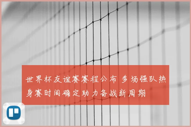 世界杯友谊赛赛程公布 多场强队热身赛时间确定助力备战新周期