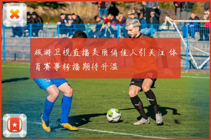 旅游卫视直播美丽俏佳人引关注 体育赛事转播期待升温