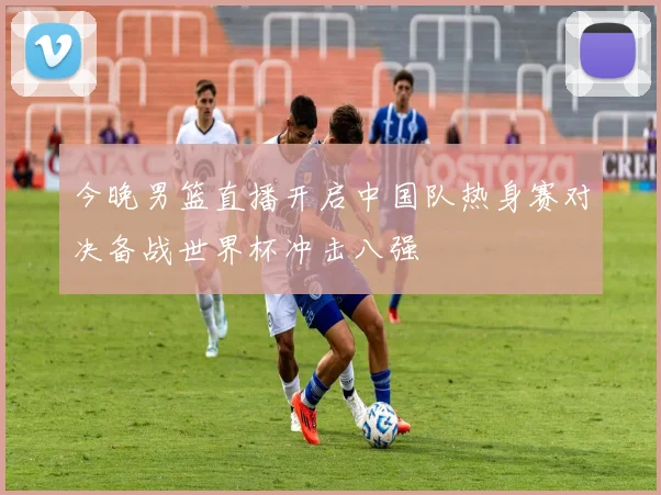 今晚男篮直播开启中国队热身赛对决备战世界杯冲击八强
