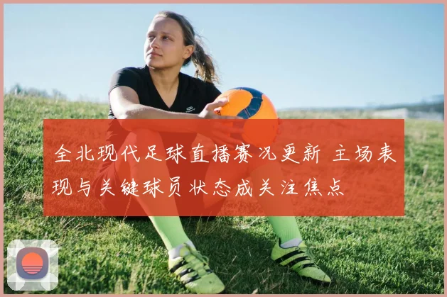 全北现代足球直播赛况更新 主场表现与关键球员状态成关注焦点