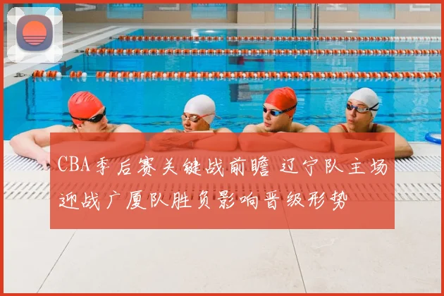 CBA季后赛关键战前瞻 辽宁队主场迎战广厦队胜负影响晋级形势