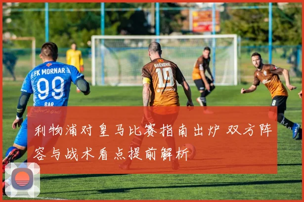 利物浦对皇马比赛指南出炉 双方阵容与战术看点提前解析