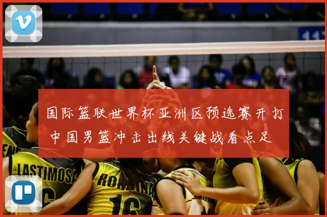 国际篮联世界杯亚洲区预选赛开打 中国男篮冲击出线关键战看点足