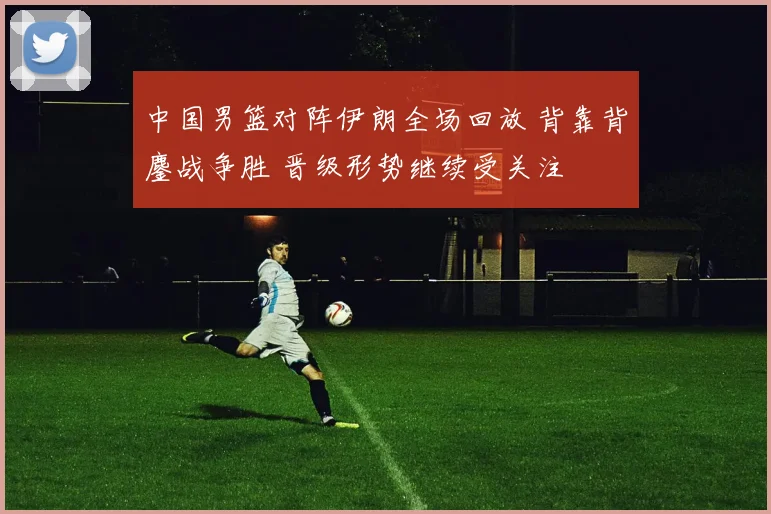 中国男篮对阵伊朗全场回放 背靠背鏖战争胜 晋级形势继续受关注