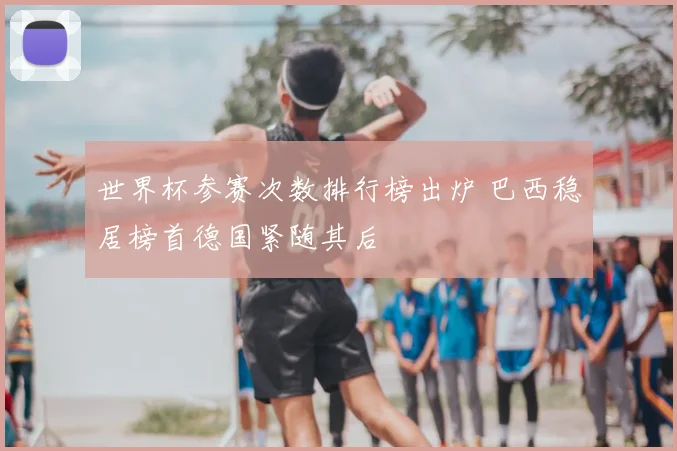 世界杯参赛次数排行榜出炉 巴西稳居榜首德国紧随其后