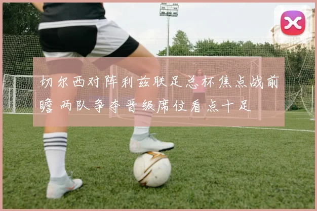 切尔西对阵利兹联足总杯焦点战前瞻 两队争夺晋级席位看点十足