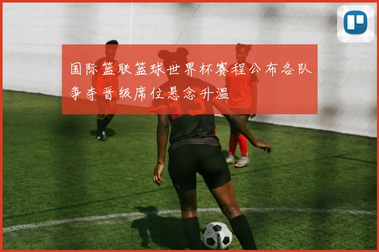 国际篮联篮球世界杯赛程公布各队争夺晋级席位悬念升温