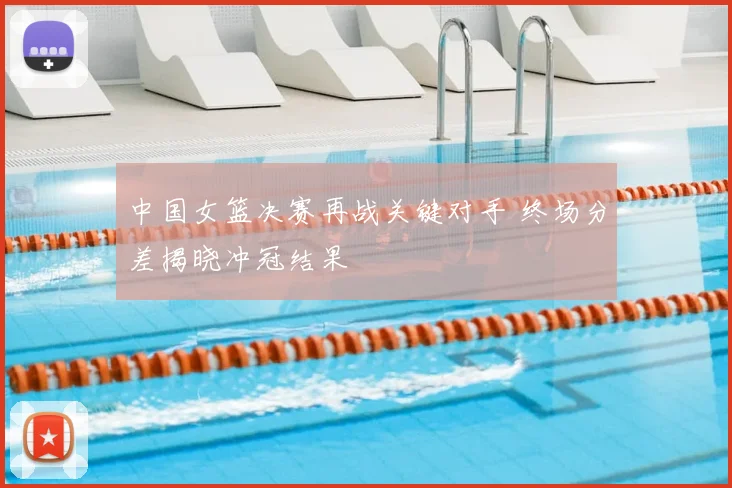 中国女篮决赛再战关键对手 终场分差揭晓冲冠结果