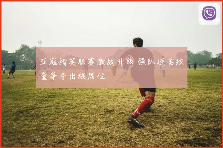 亚冠精英联赛激战升级 强队连番较量争夺出线席位