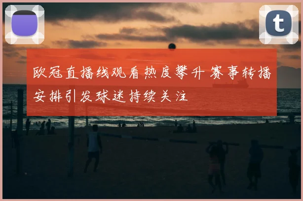 欧冠直播线观看热度攀升 赛事转播安排引发球迷持续关注