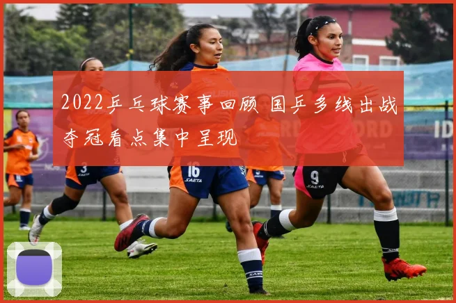 2022乒乓球赛事回顾 国乒多线出战夺冠看点集中呈现