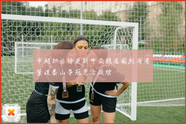 中超积分榜更新申花稳居前列海港紧追泰山争冠悬念延续
