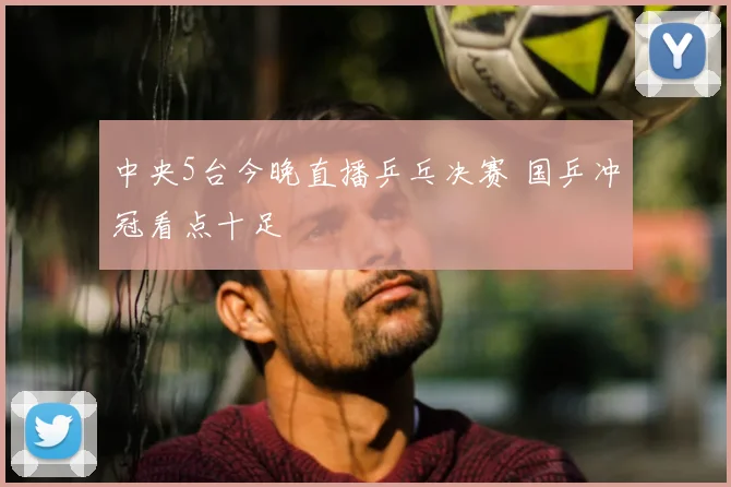 中央5台今晚直播乒乓决赛 国乒冲冠看点十足