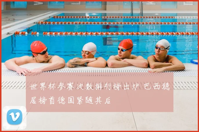 世界杯参赛次数排行榜出炉 巴西稳居榜首德国紧随其后
