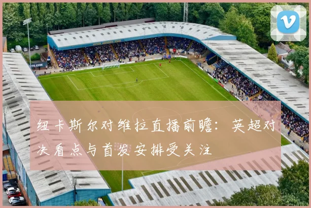 纽卡斯尔对维拉直播前瞻：英超对决看点与首发安排受关注
