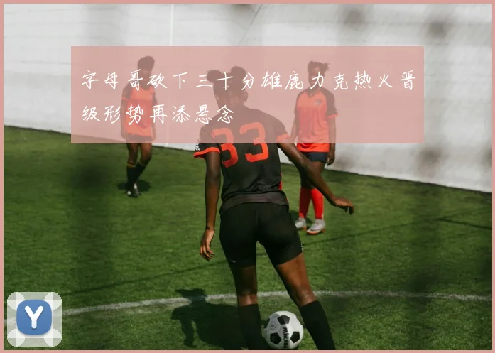 字母哥砍下三十分雄鹿力克热火晋级形势再添悬念