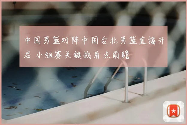 中国男篮对阵中国台北男篮直播开启 小组赛关键战看点前瞻