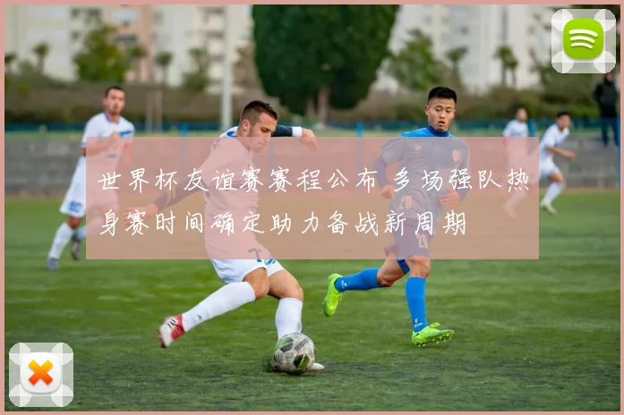 世界杯友谊赛赛程公布 多场强队热身赛时间确定助力备战新周期