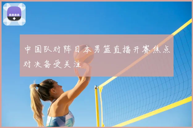 中国队对阵日本男篮直播开赛焦点对决备受关注