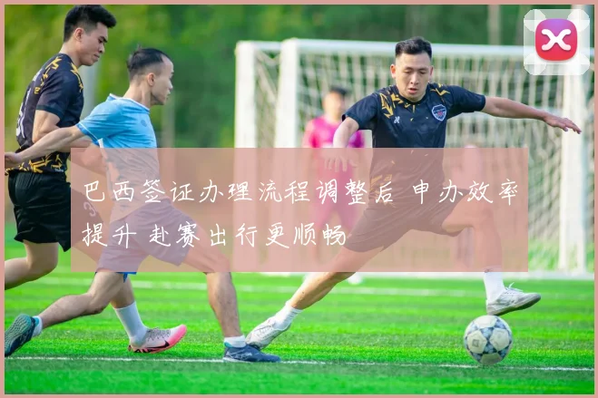 巴西签证办理流程调整后 申办效率提升 赴赛出行更顺畅