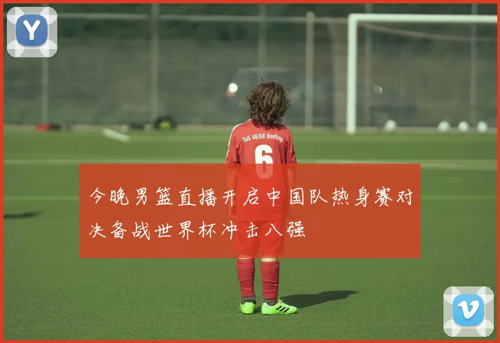 今晚男篮直播开启中国队热身赛对决备战世界杯冲击八强