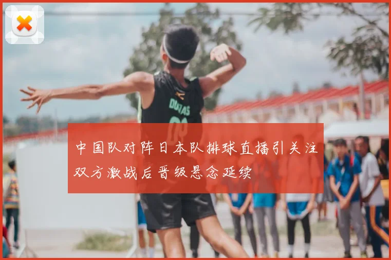 中国队对阵日本队排球直播引关注双方激战后晋级悬念延续