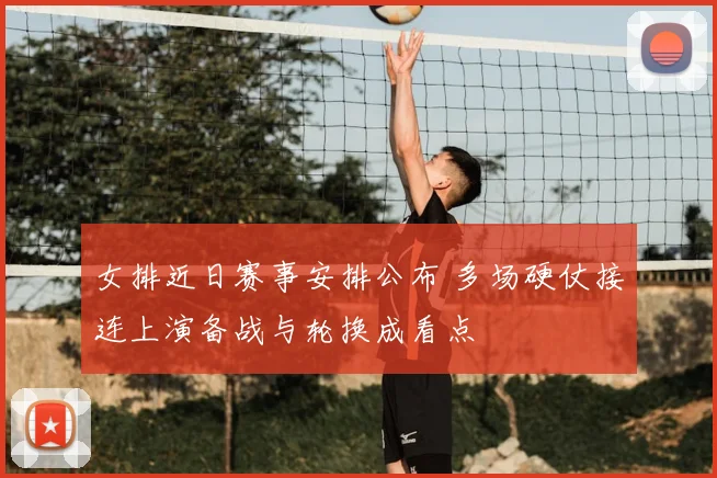 女排近日赛事安排公布 多场硬仗接连上演备战与轮换成看点