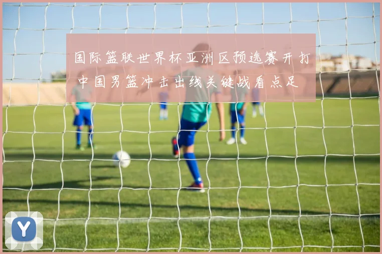 国际篮联世界杯亚洲区预选赛开打 中国男篮冲击出线关键战看点足