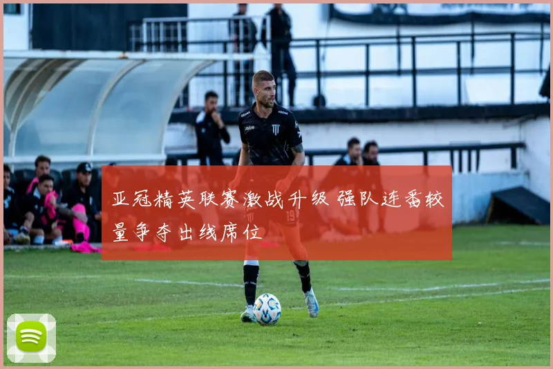 亚冠精英联赛激战升级 强队连番较量争夺出线席位