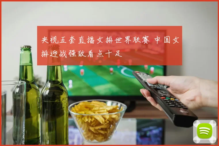 央视五套直播女排世界联赛 中国女排迎战强敌看点十足