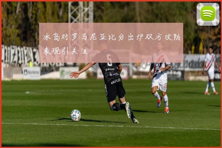 冰岛对罗马尼亚比分出炉双方攻防表现引关注