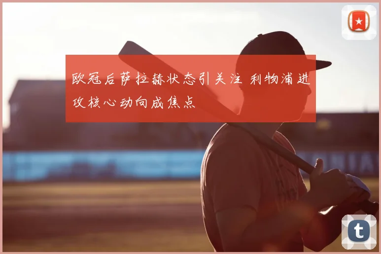 欧冠后萨拉赫状态引关注 利物浦进攻核心动向成焦点