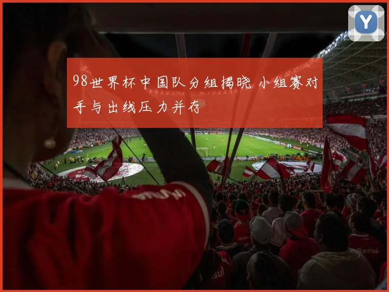 98世界杯中国队分组揭晓 小组赛对手与出线压力并存