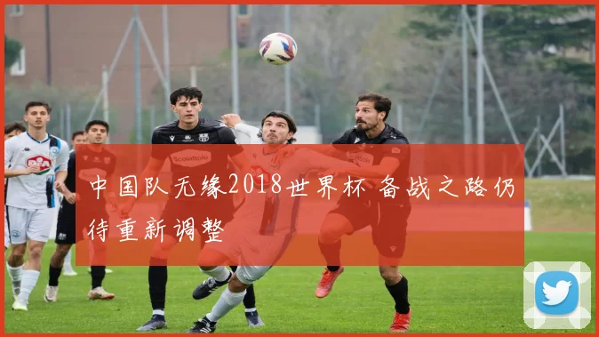 中国队无缘2018世界杯 备战之路仍待重新调整