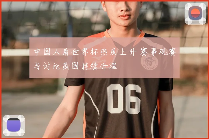 中国人看世界杯热度上升 赛事观赛与讨论氛围持续升温