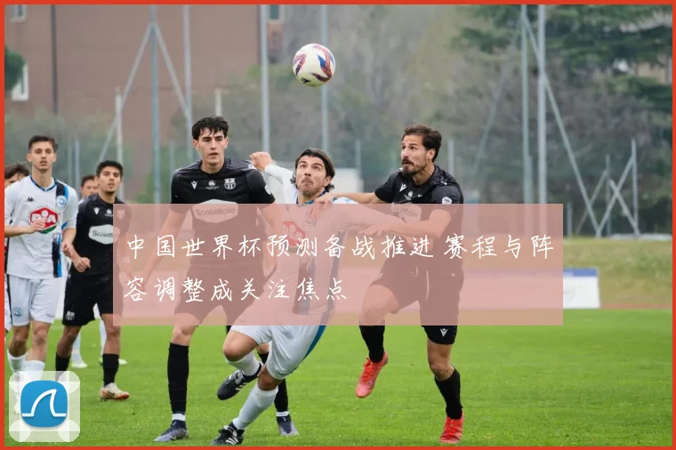 中国世界杯预测备战推进 赛程与阵容调整成关注焦点