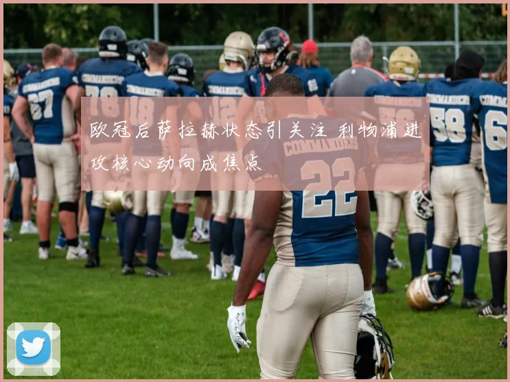 欧冠后萨拉赫状态引关注 利物浦进攻核心动向成焦点